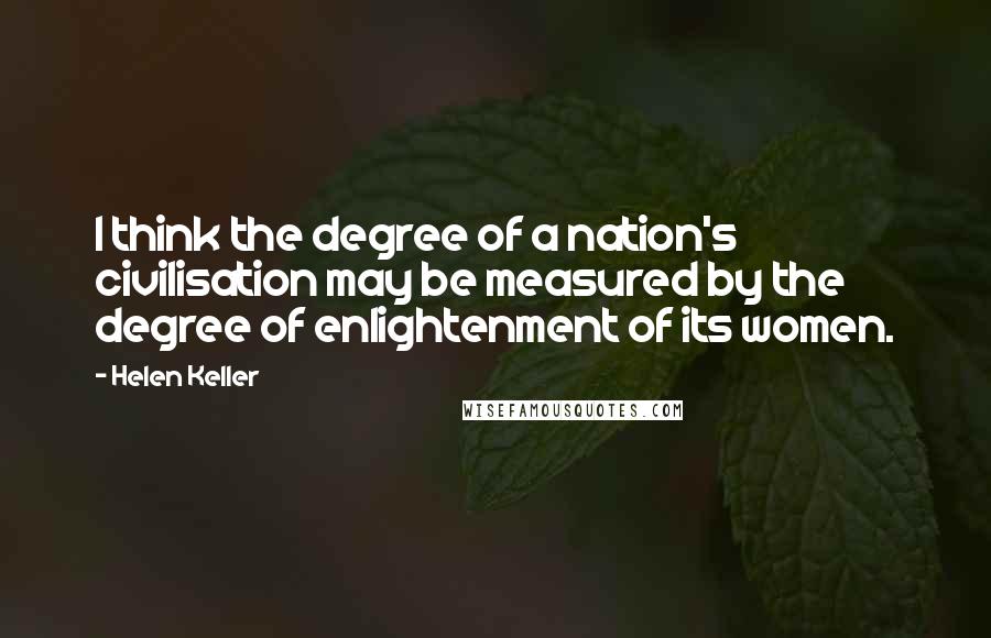 Helen Keller Quotes: I think the degree of a nation's civilisation may be measured by the degree of enlightenment of its women.