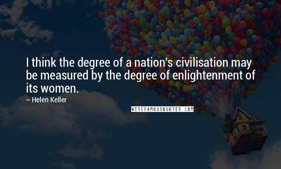 Helen Keller Quotes: I think the degree of a nation's civilisation may be measured by the degree of enlightenment of its women.