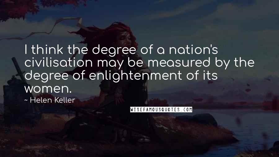 Helen Keller Quotes: I think the degree of a nation's civilisation may be measured by the degree of enlightenment of its women.