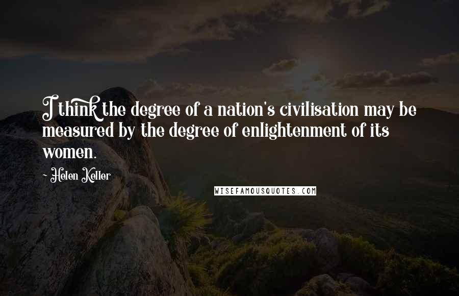 Helen Keller Quotes: I think the degree of a nation's civilisation may be measured by the degree of enlightenment of its women.