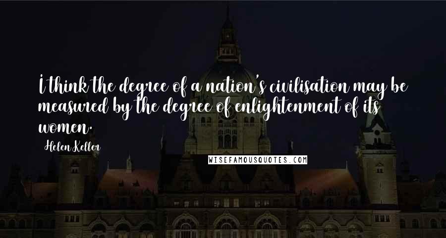 Helen Keller Quotes: I think the degree of a nation's civilisation may be measured by the degree of enlightenment of its women.