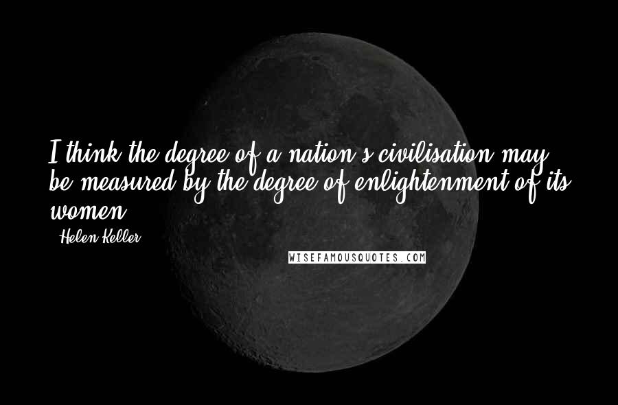 Helen Keller Quotes: I think the degree of a nation's civilisation may be measured by the degree of enlightenment of its women.