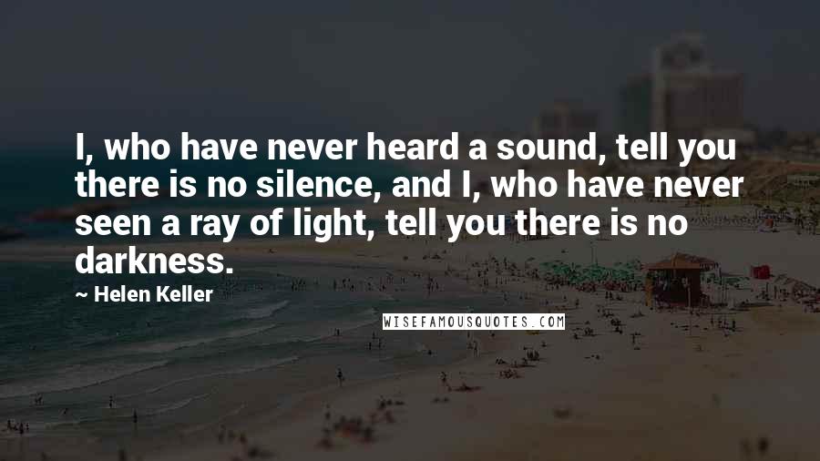 Helen Keller Quotes: I, who have never heard a sound, tell you there is no silence, and I, who have never seen a ray of light, tell you there is no darkness.