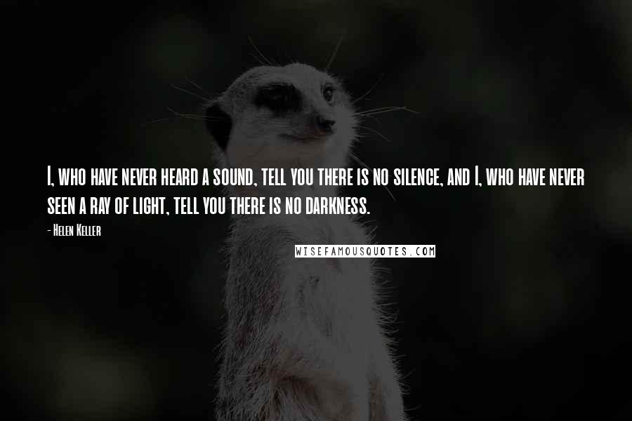 Helen Keller Quotes: I, who have never heard a sound, tell you there is no silence, and I, who have never seen a ray of light, tell you there is no darkness.