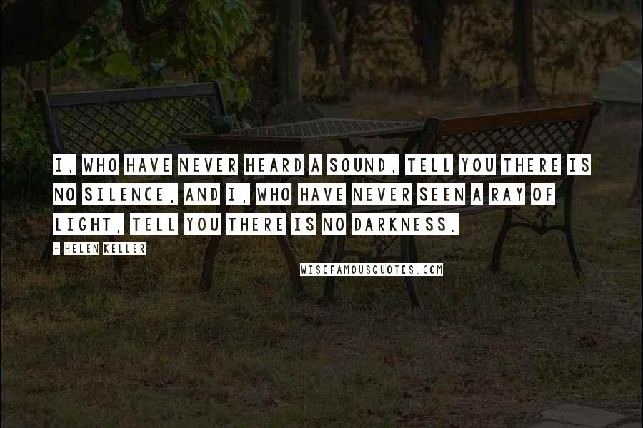 Helen Keller Quotes: I, who have never heard a sound, tell you there is no silence, and I, who have never seen a ray of light, tell you there is no darkness.