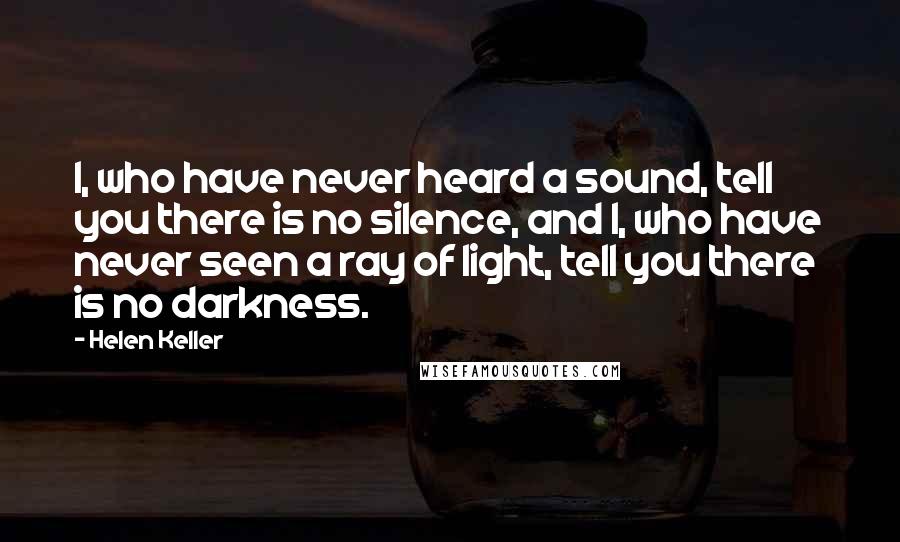 Helen Keller Quotes: I, who have never heard a sound, tell you there is no silence, and I, who have never seen a ray of light, tell you there is no darkness.