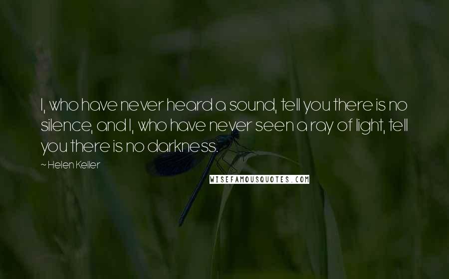 Helen Keller Quotes: I, who have never heard a sound, tell you there is no silence, and I, who have never seen a ray of light, tell you there is no darkness.