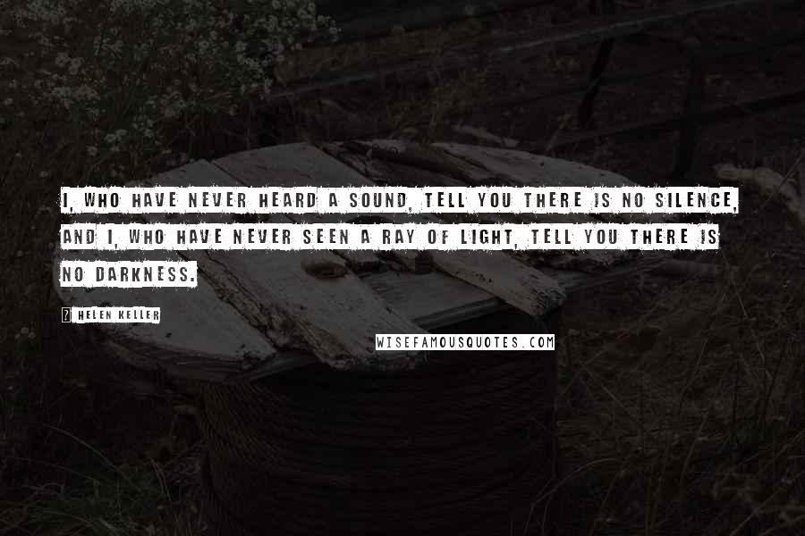 Helen Keller Quotes: I, who have never heard a sound, tell you there is no silence, and I, who have never seen a ray of light, tell you there is no darkness.