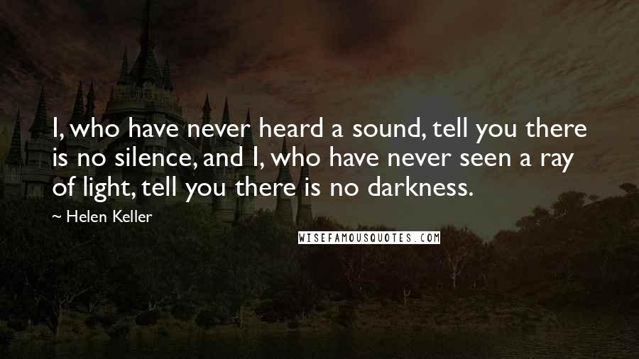 Helen Keller Quotes: I, who have never heard a sound, tell you there is no silence, and I, who have never seen a ray of light, tell you there is no darkness.