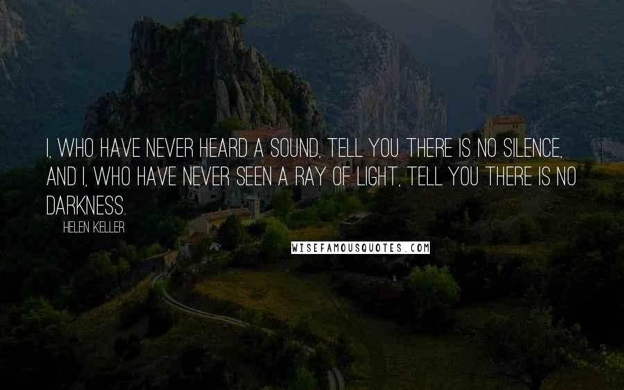 Helen Keller Quotes: I, who have never heard a sound, tell you there is no silence, and I, who have never seen a ray of light, tell you there is no darkness.