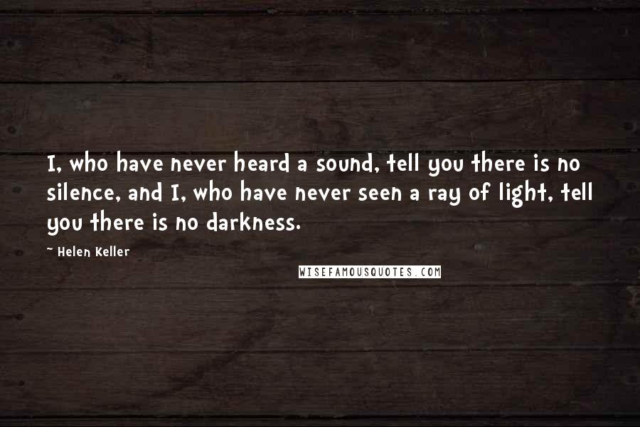 Helen Keller Quotes: I, who have never heard a sound, tell you there is no silence, and I, who have never seen a ray of light, tell you there is no darkness.