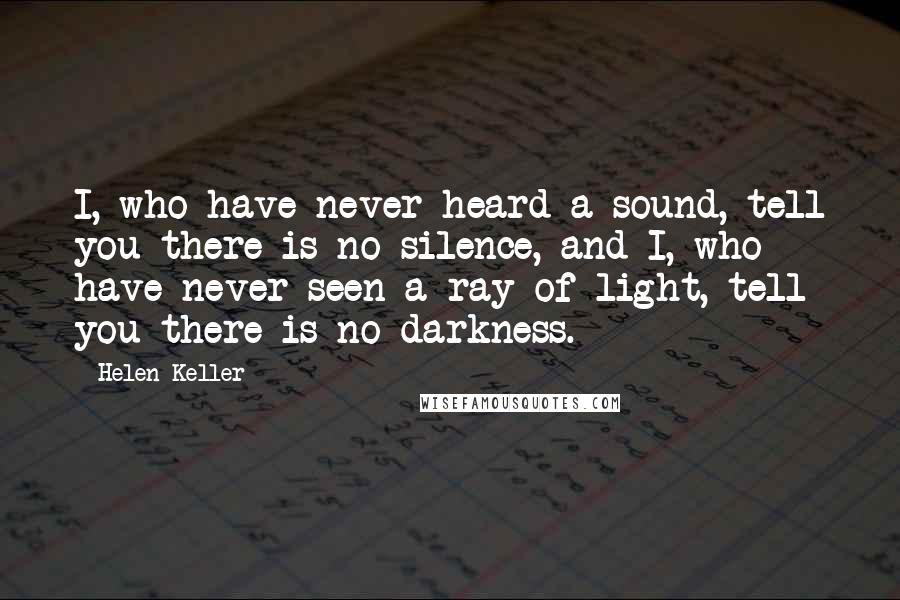 Helen Keller Quotes: I, who have never heard a sound, tell you there is no silence, and I, who have never seen a ray of light, tell you there is no darkness.