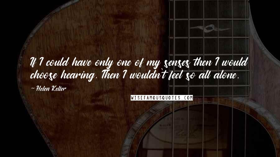 Helen Keller Quotes: If I could have only one of my senses then I would choose hearing, Then I wouldn't feel so all alone.