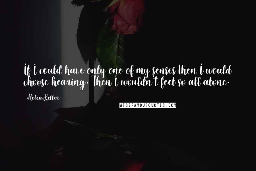 Helen Keller Quotes: If I could have only one of my senses then I would choose hearing, Then I wouldn't feel so all alone.