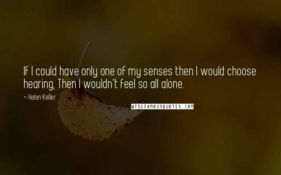 Helen Keller Quotes: If I could have only one of my senses then I would choose hearing, Then I wouldn't feel so all alone.