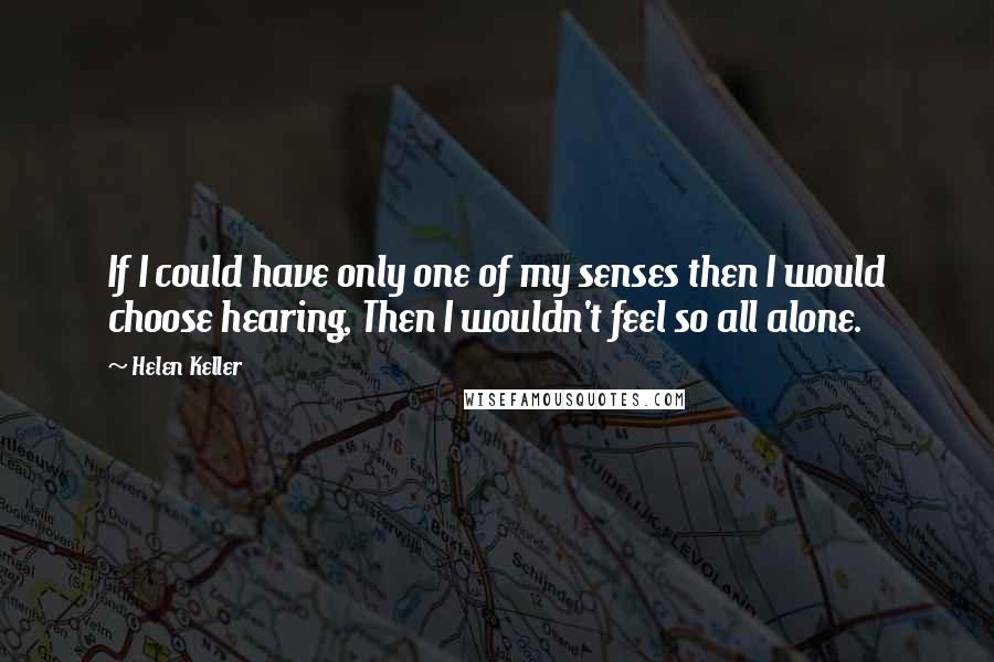 Helen Keller Quotes: If I could have only one of my senses then I would choose hearing, Then I wouldn't feel so all alone.