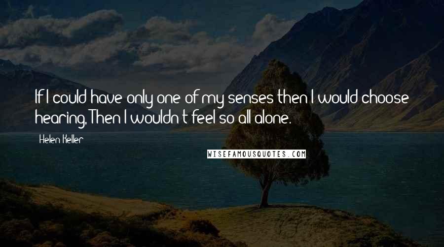 Helen Keller Quotes: If I could have only one of my senses then I would choose hearing, Then I wouldn't feel so all alone.
