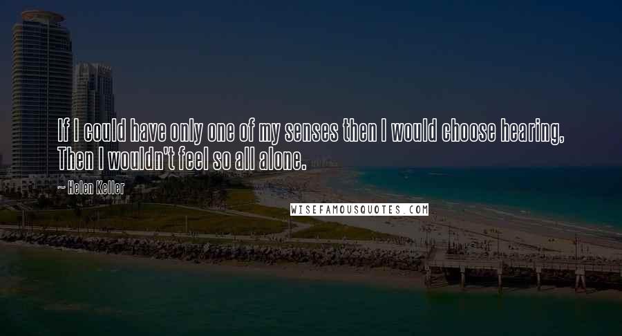 Helen Keller Quotes: If I could have only one of my senses then I would choose hearing, Then I wouldn't feel so all alone.