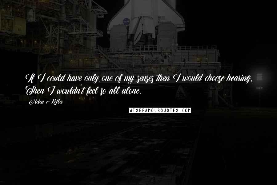 Helen Keller Quotes: If I could have only one of my senses then I would choose hearing, Then I wouldn't feel so all alone.