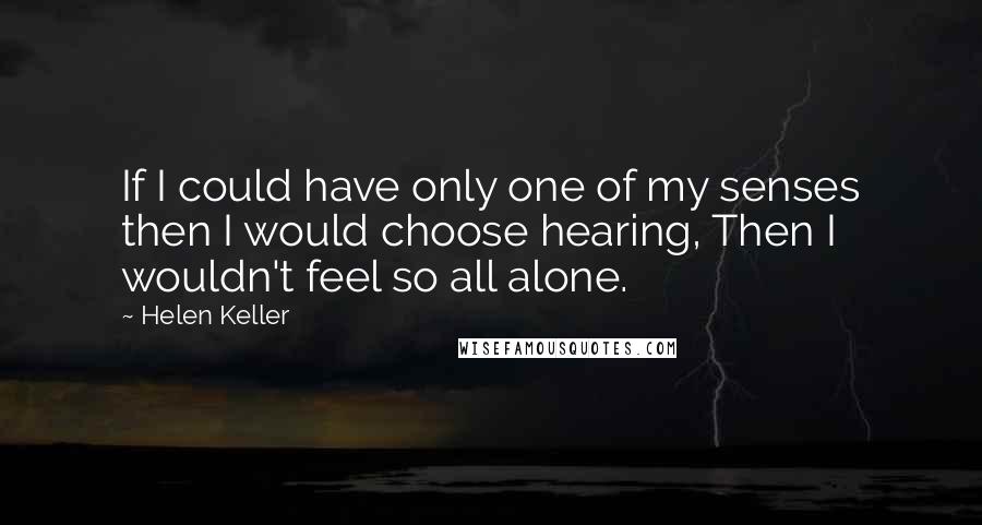 Helen Keller Quotes: If I could have only one of my senses then I would choose hearing, Then I wouldn't feel so all alone.