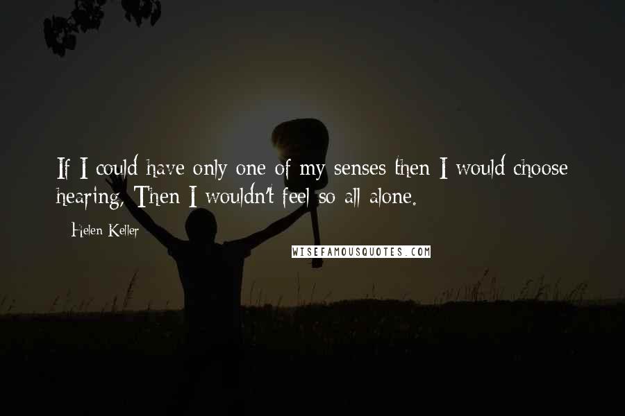 Helen Keller Quotes: If I could have only one of my senses then I would choose hearing, Then I wouldn't feel so all alone.