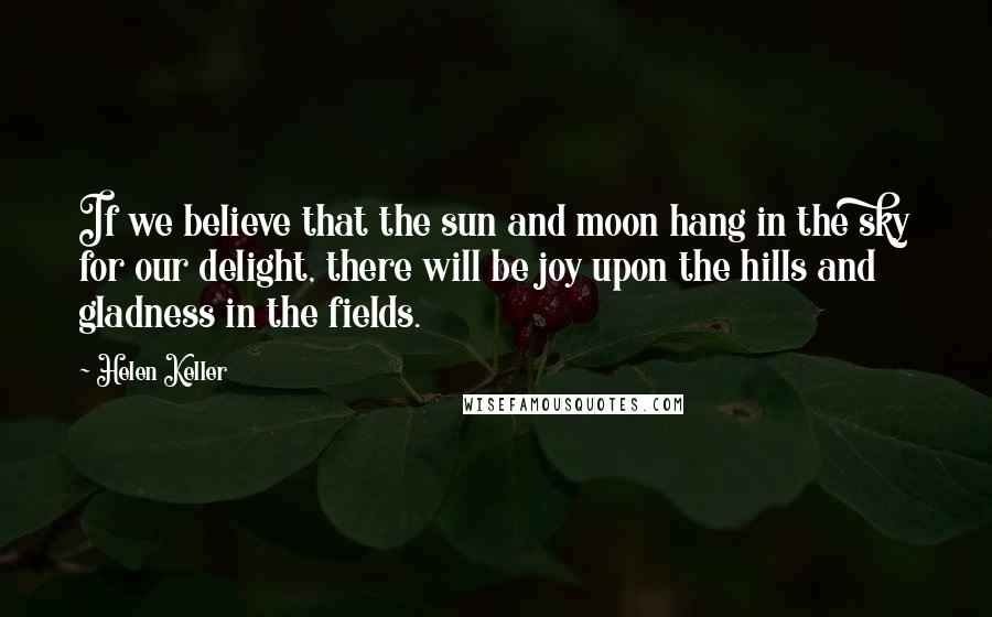 Helen Keller Quotes: If we believe that the sun and moon hang in the sky for our delight, there will be joy upon the hills and gladness in the fields.