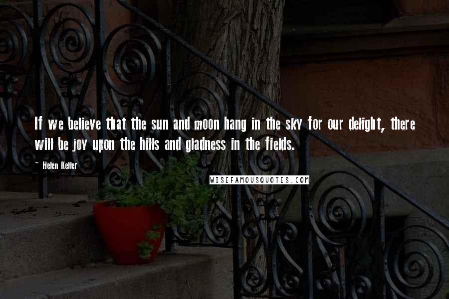 Helen Keller Quotes: If we believe that the sun and moon hang in the sky for our delight, there will be joy upon the hills and gladness in the fields.