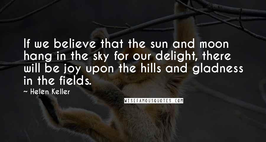 Helen Keller Quotes: If we believe that the sun and moon hang in the sky for our delight, there will be joy upon the hills and gladness in the fields.
