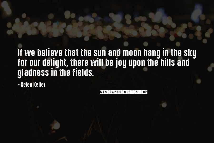 Helen Keller Quotes: If we believe that the sun and moon hang in the sky for our delight, there will be joy upon the hills and gladness in the fields.