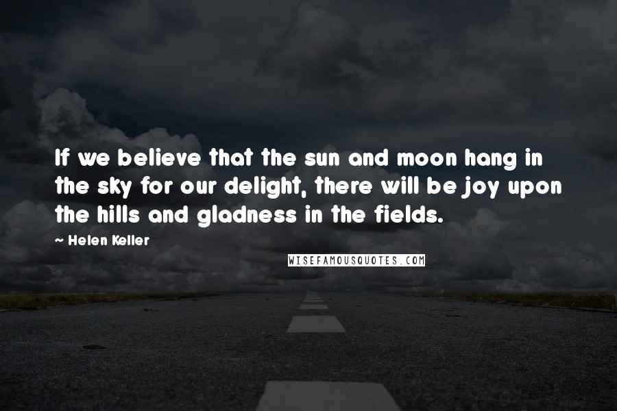 Helen Keller Quotes: If we believe that the sun and moon hang in the sky for our delight, there will be joy upon the hills and gladness in the fields.