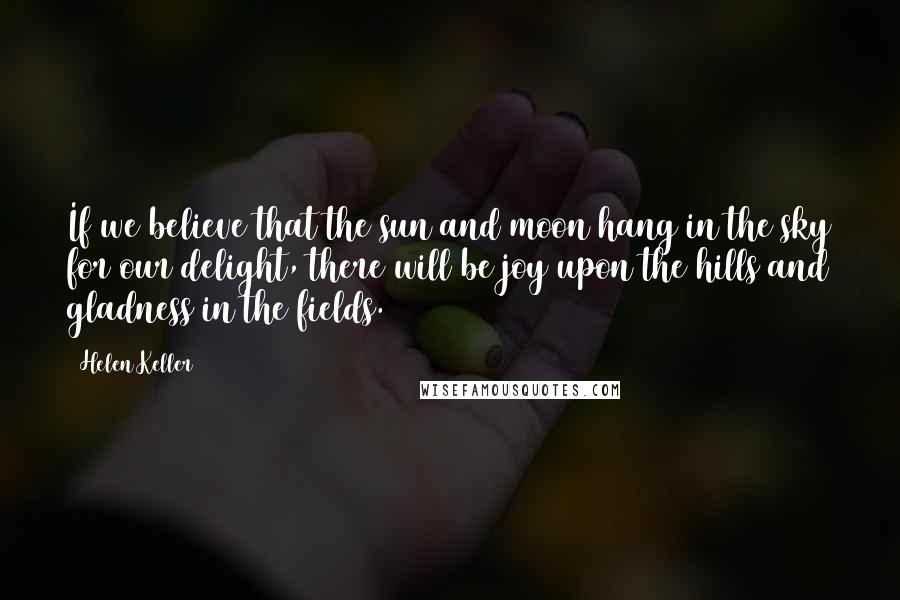 Helen Keller Quotes: If we believe that the sun and moon hang in the sky for our delight, there will be joy upon the hills and gladness in the fields.