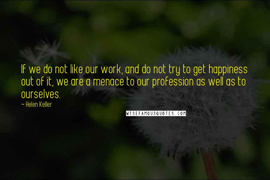 Helen Keller Quotes: If we do not like our work, and do not try to get happiness out of it, we are a menace to our profession as well as to ourselves.