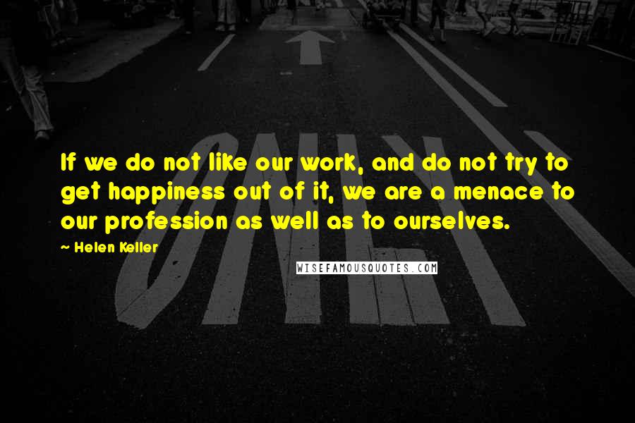 Helen Keller Quotes: If we do not like our work, and do not try to get happiness out of it, we are a menace to our profession as well as to ourselves.