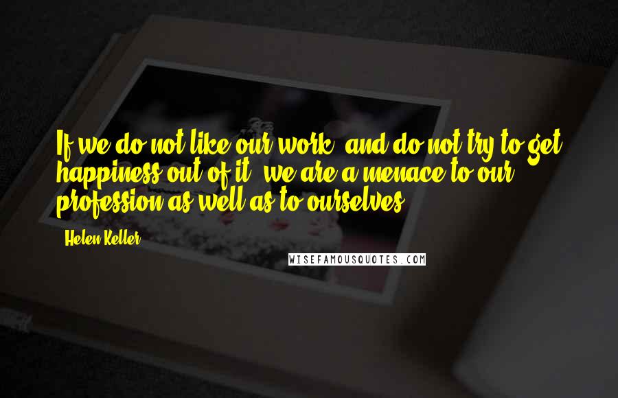 Helen Keller Quotes: If we do not like our work, and do not try to get happiness out of it, we are a menace to our profession as well as to ourselves.