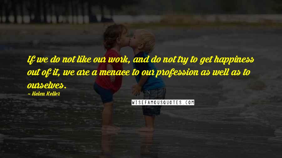 Helen Keller Quotes: If we do not like our work, and do not try to get happiness out of it, we are a menace to our profession as well as to ourselves.