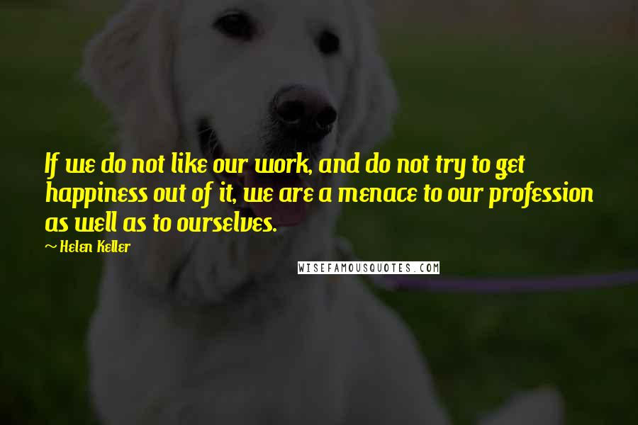 Helen Keller Quotes: If we do not like our work, and do not try to get happiness out of it, we are a menace to our profession as well as to ourselves.