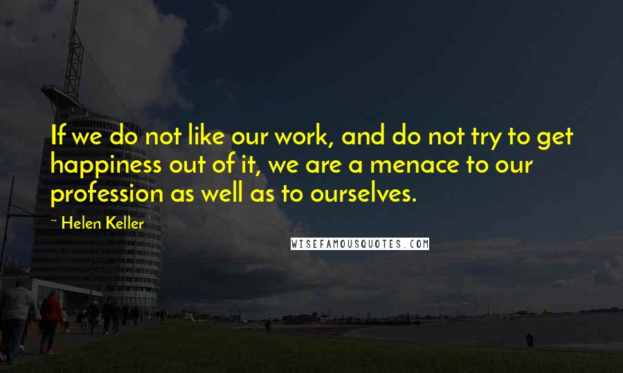 Helen Keller Quotes: If we do not like our work, and do not try to get happiness out of it, we are a menace to our profession as well as to ourselves.