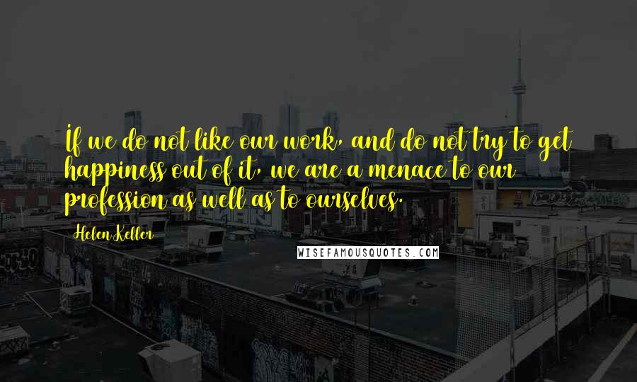 Helen Keller Quotes: If we do not like our work, and do not try to get happiness out of it, we are a menace to our profession as well as to ourselves.