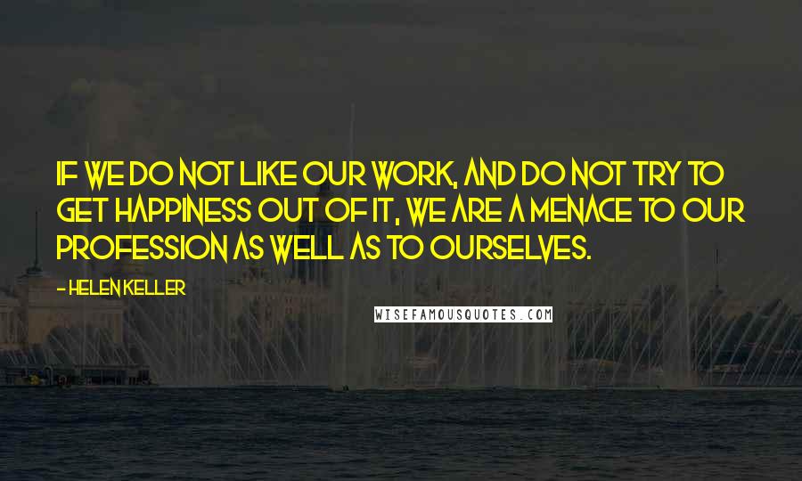 Helen Keller Quotes: If we do not like our work, and do not try to get happiness out of it, we are a menace to our profession as well as to ourselves.