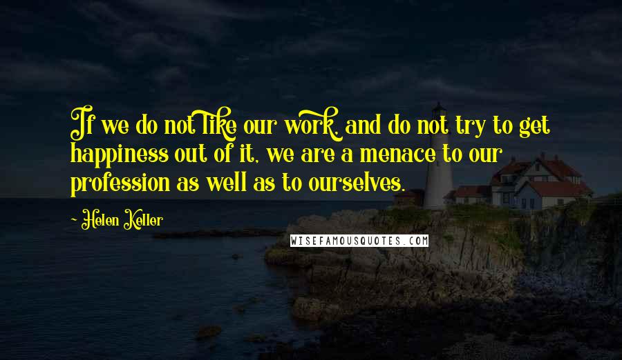 Helen Keller Quotes: If we do not like our work, and do not try to get happiness out of it, we are a menace to our profession as well as to ourselves.