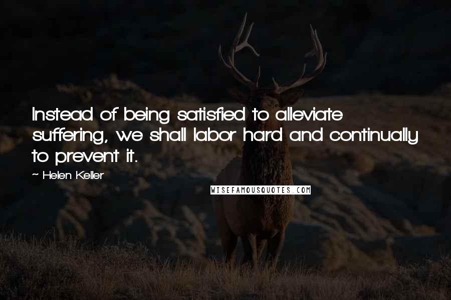 Helen Keller Quotes: Instead of being satisfied to alleviate suffering, we shall labor hard and continually to prevent it.