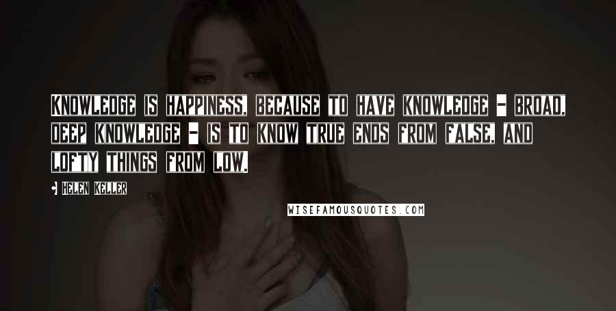 Helen Keller Quotes: Knowledge is happiness, because to have knowledge - broad, deep knowledge - is to know true ends from false, and lofty things from low.