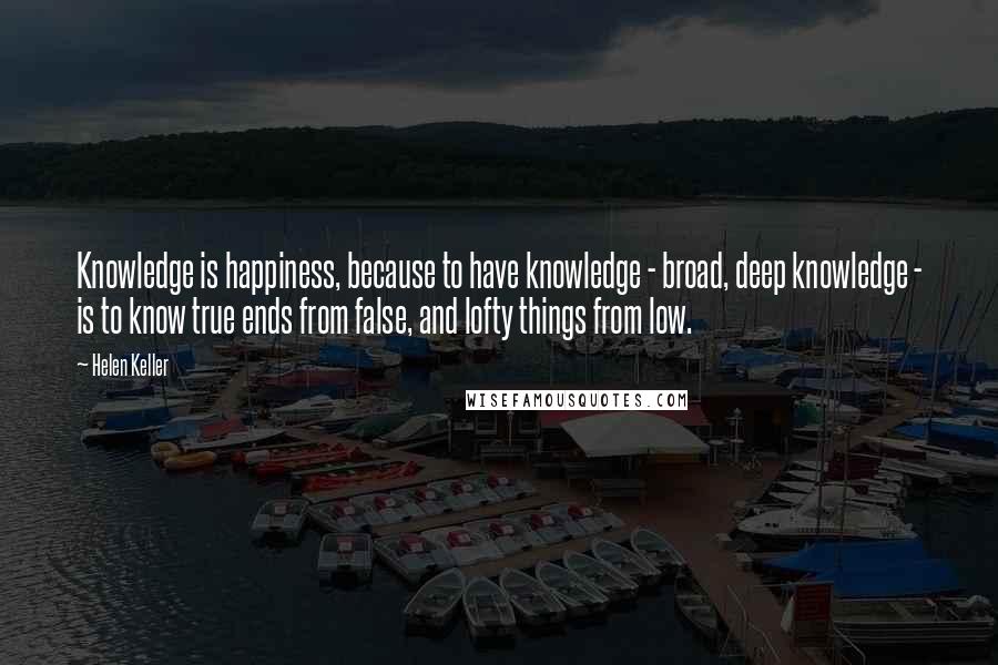 Helen Keller Quotes: Knowledge is happiness, because to have knowledge - broad, deep knowledge - is to know true ends from false, and lofty things from low.