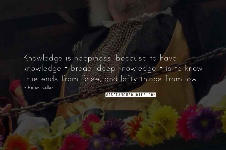 Helen Keller Quotes: Knowledge is happiness, because to have knowledge - broad, deep knowledge - is to know true ends from false, and lofty things from low.