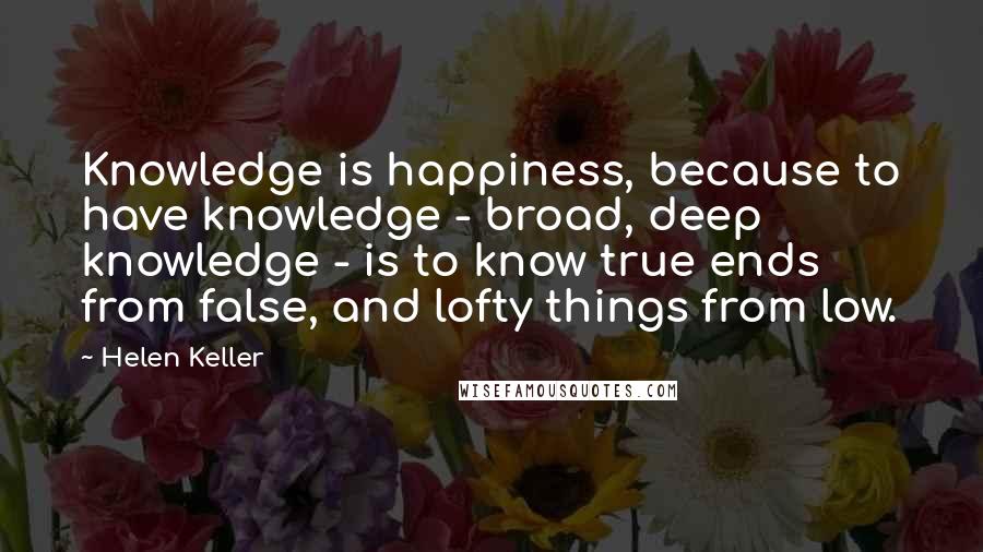 Helen Keller Quotes: Knowledge is happiness, because to have knowledge - broad, deep knowledge - is to know true ends from false, and lofty things from low.