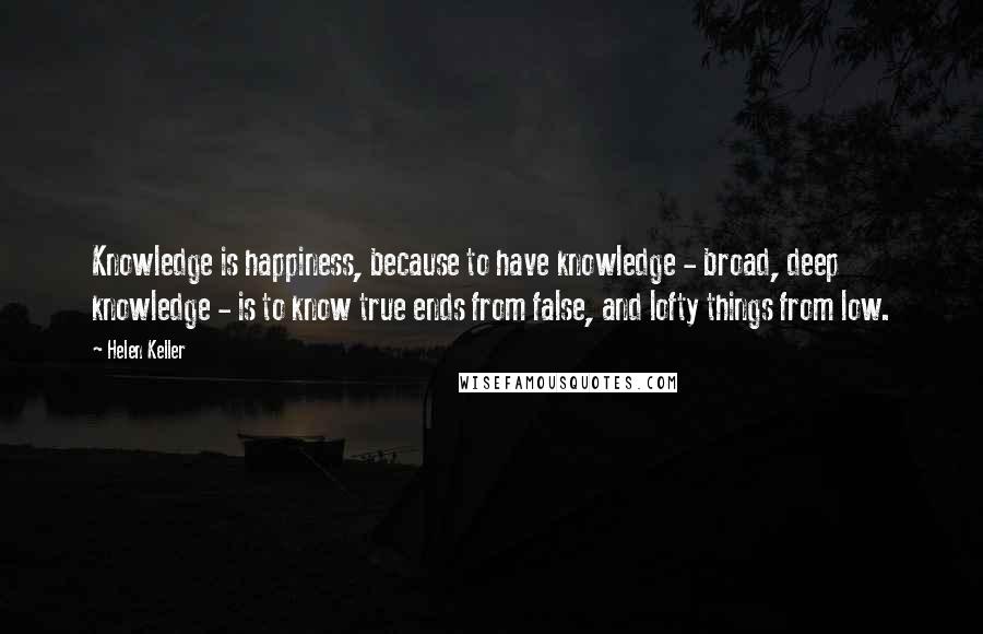 Helen Keller Quotes: Knowledge is happiness, because to have knowledge - broad, deep knowledge - is to know true ends from false, and lofty things from low.