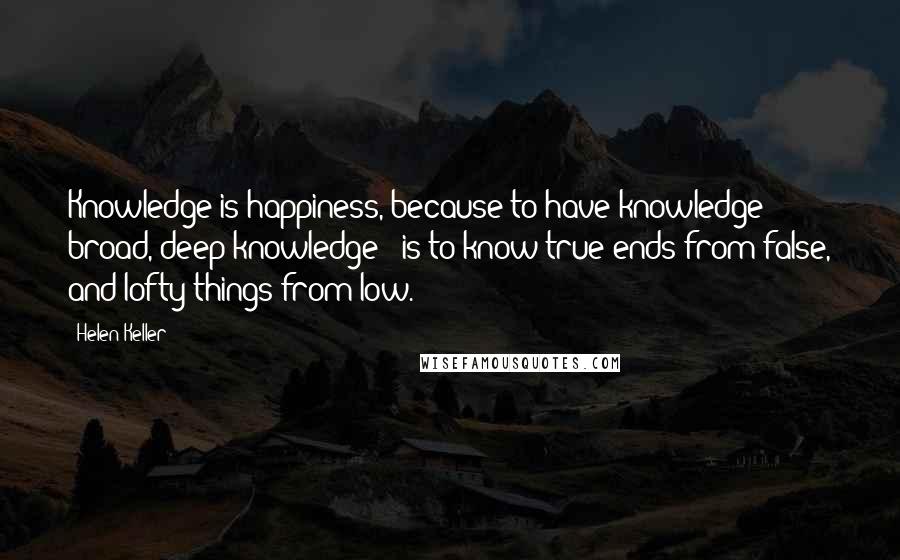 Helen Keller Quotes: Knowledge is happiness, because to have knowledge - broad, deep knowledge - is to know true ends from false, and lofty things from low.