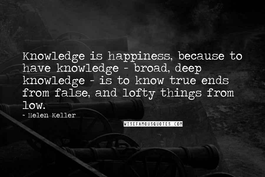 Helen Keller Quotes: Knowledge is happiness, because to have knowledge - broad, deep knowledge - is to know true ends from false, and lofty things from low.