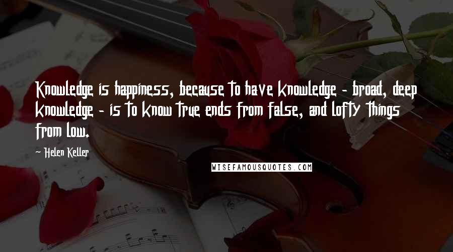 Helen Keller Quotes: Knowledge is happiness, because to have knowledge - broad, deep knowledge - is to know true ends from false, and lofty things from low.