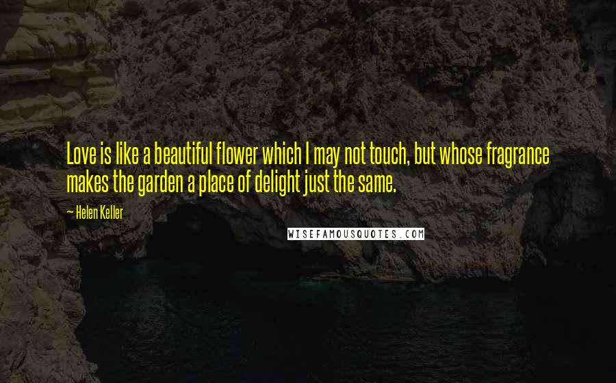 Helen Keller Quotes: Love is like a beautiful flower which I may not touch, but whose fragrance makes the garden a place of delight just the same.